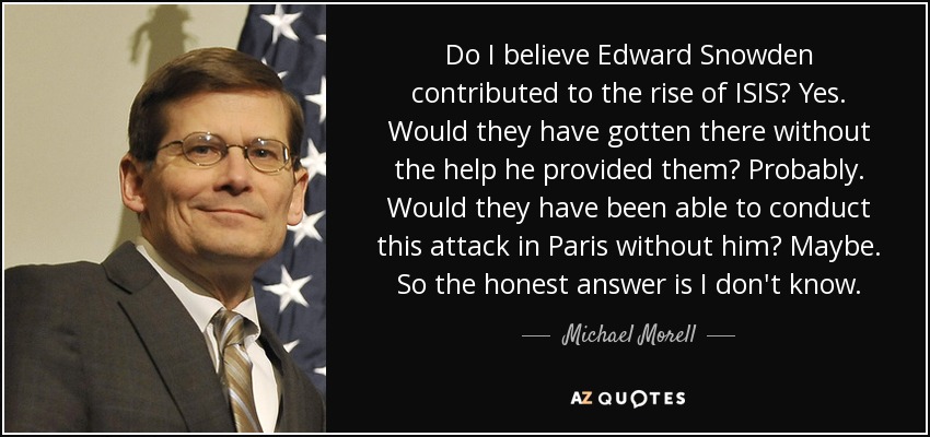 Do I believe Edward Snowden contributed to the rise of ISIS? Yes. Would they have gotten there without the help he provided them? Probably. Would they have been able to conduct this attack in Paris without him? Maybe. So the honest answer is I don't know. - Michael Morell