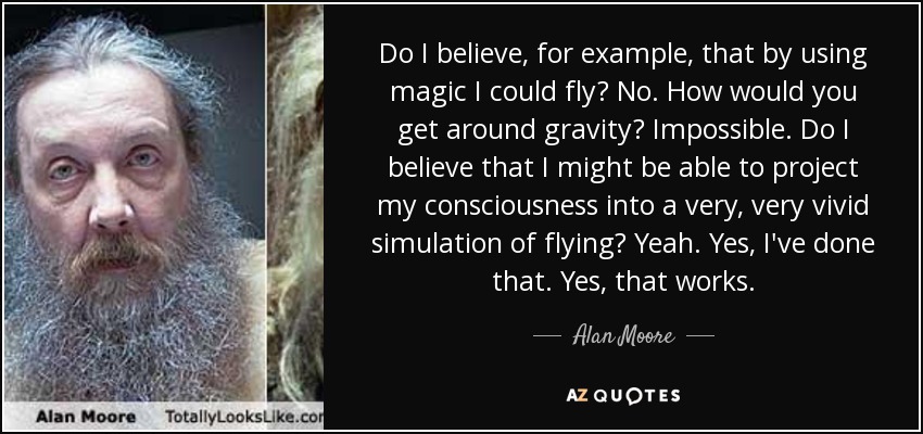 Do I believe, for example, that by using magic I could fly? No. How would you get around gravity? Impossible. Do I believe that I might be able to project my consciousness into a very, very vivid simulation of flying? Yeah. Yes, I've done that. Yes, that works. - Alan Moore