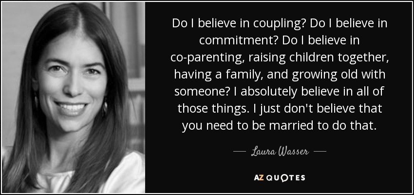 Do I believe in coupling? Do I believe in commitment? Do I believe in co-parenting, raising children together, having a family, and growing old with someone? I absolutely believe in all of those things. I just don't believe that you need to be married to do that. - Laura Wasser