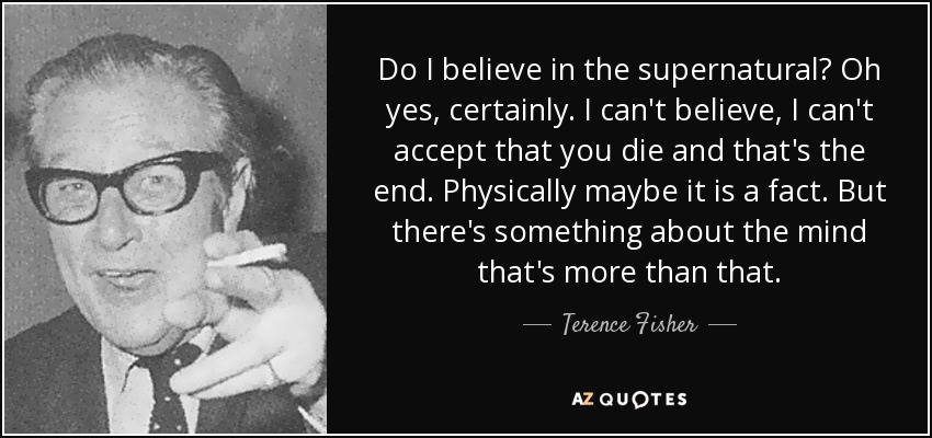 Do I believe in the supernatural? Oh yes, certainly. I can't believe, I can't accept that you die and that's the end. Physically maybe it is a fact. But there's something about the mind that's more than that. - Terence Fisher