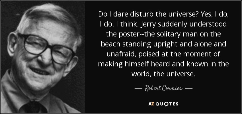 Do I dare disturb the universe? Yes, I do, I do. I think. Jerry suddenly understood the poster--the solitary man on the beach standing upright and alone and unafraid, poised at the moment of making himself heard and known in the world, the universe. - Robert Cormier