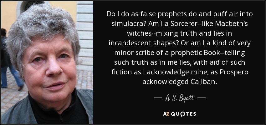 Do I do as false prophets do and puff air into simulacra? Am I a Sorcerer--like Macbeth's witches--mixing truth and lies in incandescent shapes? Or am I a kind of very minor scribe of a prophetic Book--telling such truth as in me lies, with aid of such fiction as I acknowledge mine, as Prospero acknowledged Caliban. - A. S. Byatt