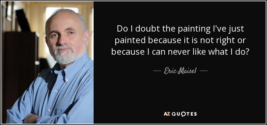 Do I doubt the painting I've just painted because it is not right or because I can never like what I do? - Eric Maisel