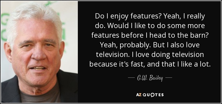 Do I enjoy features? Yeah, I really do. Would I like to do some more features before I head to the barn? Yeah, probably. But I also love television. I love doing television because it's fast, and that I like a lot. - G.W. Bailey