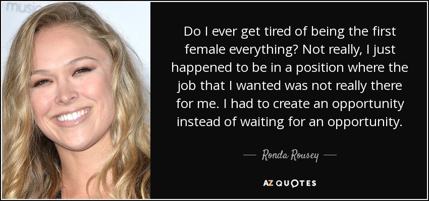 Do I ever get tired of being the first female everything? Not really, I just happened to be in a position where the job that I wanted was not really there for me. I had to create an opportunity instead of waiting for an opportunity. - Ronda Rousey