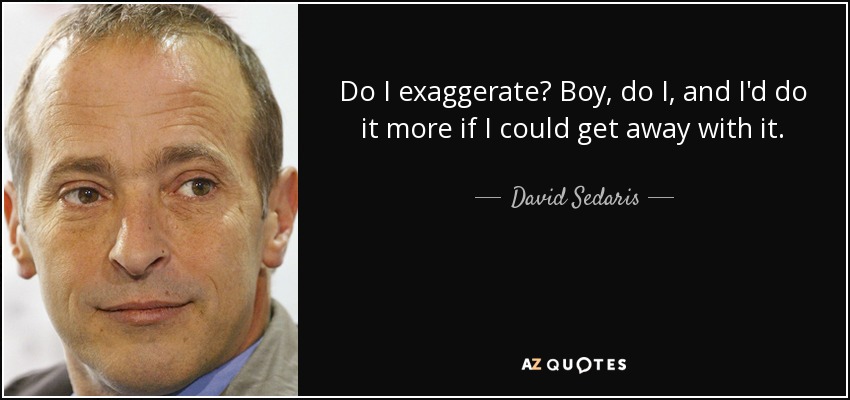Do I exaggerate? Boy, do I, and I'd do it more if I could get away with it. - David Sedaris
