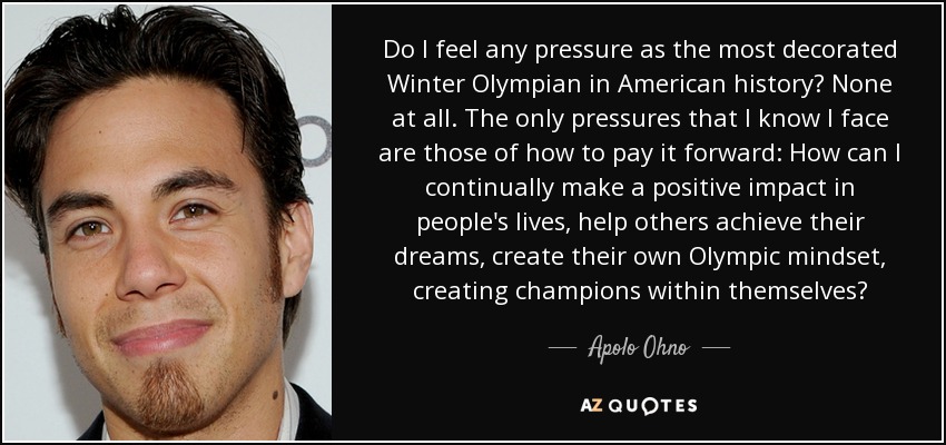 Do I feel any pressure as the most decorated Winter Olympian in American history? None at all. The only pressures that I know I face are those of how to pay it forward: How can I continually make a positive impact in people's lives, help others achieve their dreams, create their own Olympic mindset, creating champions within themselves? - Apolo Ohno