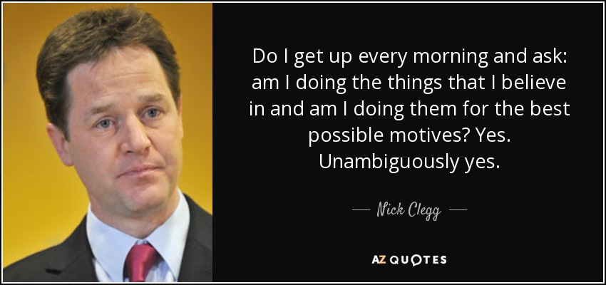 Do I get up every morning and ask: am I doing the things that I believe in and am I doing them for the best possible motives? Yes. Unambiguously yes. - Nick Clegg