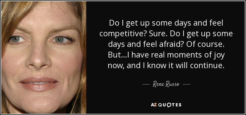 Do I get up some days and feel competitive? Sure. Do I get up some days and feel afraid? Of course. But...I have real moments of joy now, and I know it will continue. - Rene Russo