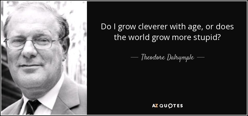 Do I grow cleverer with age, or does the world grow more stupid? - Theodore Dalrymple