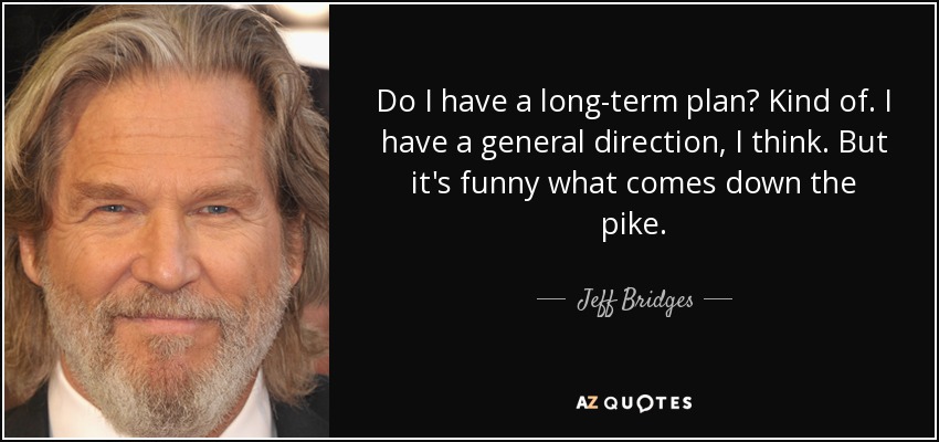 Do I have a long-term plan? Kind of. I have a general direction, I think. But it's funny what comes down the pike. - Jeff Bridges