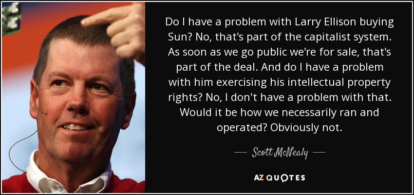 Do I have a problem with Larry Ellison buying Sun? No, that's part of the capitalist system. As soon as we go public we're for sale, that's part of the deal. And do I have a problem with him exercising his intellectual property rights? No, I don't have a problem with that. Would it be how we necessarily ran and operated? Obviously not. - Scott McNealy