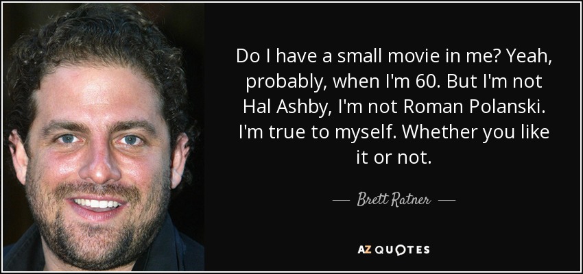 Do I have a small movie in me? Yeah, probably, when I'm 60. But I'm not Hal Ashby, I'm not Roman Polanski. I'm true to myself. Whether you like it or not. - Brett Ratner