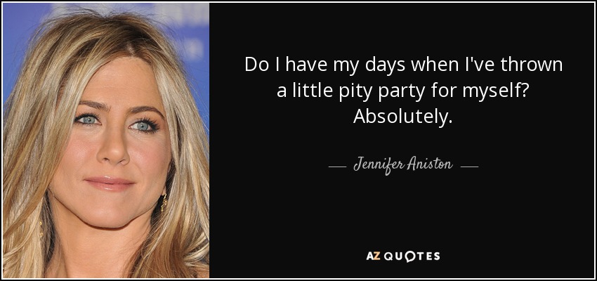 Do I have my days when I've thrown a little pity party for myself? Absolutely. - Jennifer Aniston