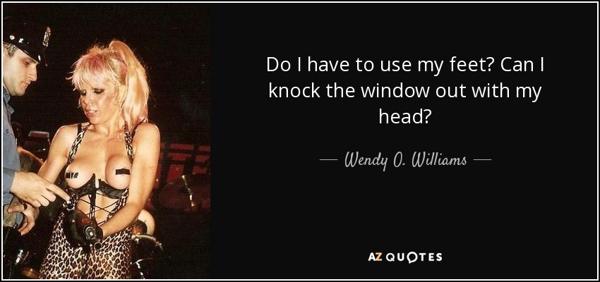 Do I have to use my feet? Can I knock the window out with my head? - Wendy O. Williams