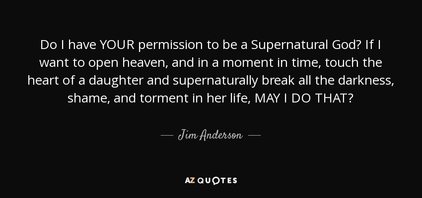 Do I have YOUR permission to be a Supernatural God? If I want to open heaven, and in a moment in time, touch the heart of a daughter and supernaturally break all the darkness, shame, and torment in her life, MAY I DO THAT? - Jim Anderson