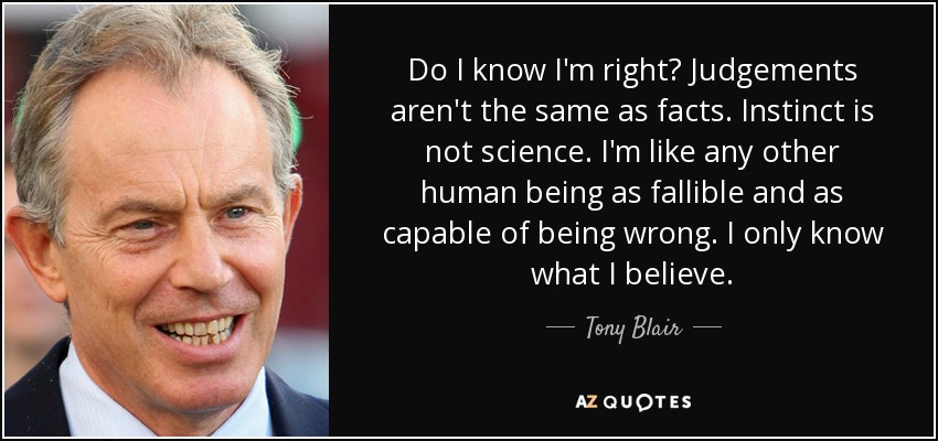 Do I know I'm right? Judgements aren't the same as facts. Instinct is not science. I'm like any other human being as fallible and as capable of being wrong. I only know what I believe. - Tony Blair