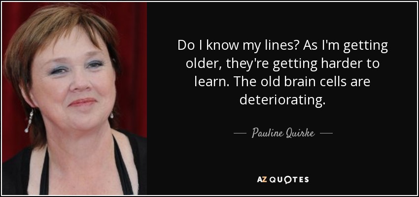 Do I know my lines? As I'm getting older, they're getting harder to learn. The old brain cells are deteriorating. - Pauline Quirke