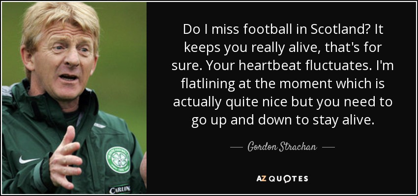 Do I miss football in Scotland? It keeps you really alive, that's for sure. Your heartbeat fluctuates. I'm flatlining at the moment which is actually quite nice but you need to go up and down to stay alive. - Gordon Strachan
