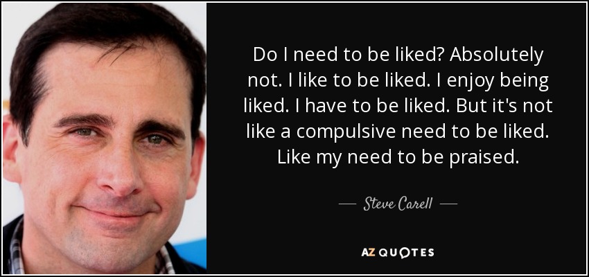 Do I need to be liked? Absolutely not. I like to be liked. I enjoy being liked. I have to be liked. But it's not like a compulsive need to be liked. Like my need to be praised. - Steve Carell