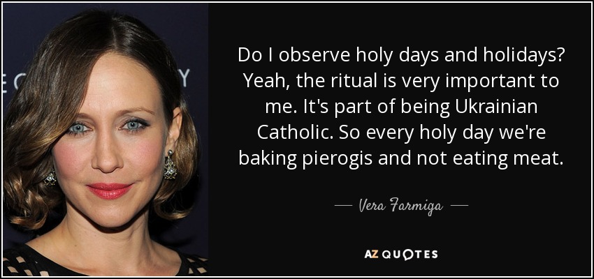 Do I observe holy days and holidays? Yeah, the ritual is very important to me. It's part of being Ukrainian Catholic. So every holy day we're baking pierogis and not eating meat. - Vera Farmiga
