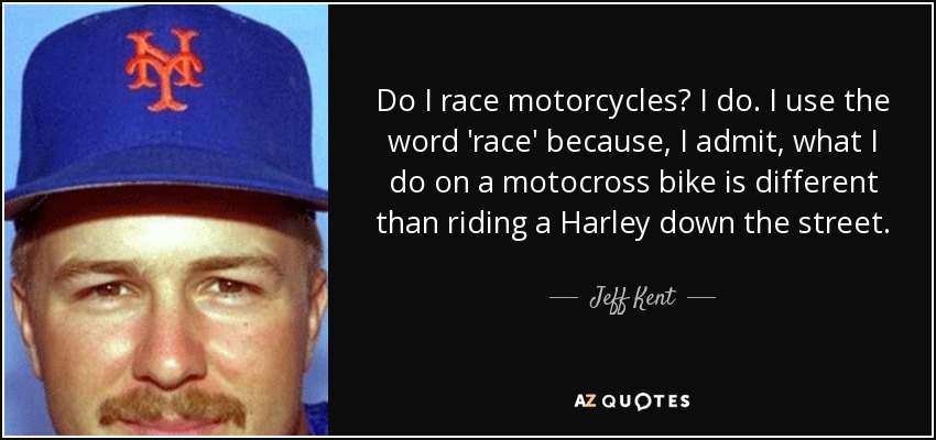 Do I race motorcycles? I do. I use the word 'race' because, I admit, what I do on a motocross bike is different than riding a Harley down the street. - Jeff Kent