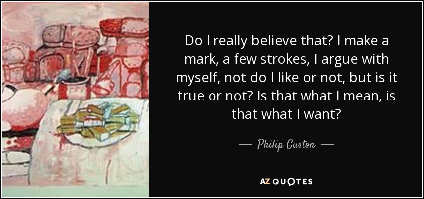 Do I really believe that? I make a mark, a few strokes, I argue with myself, not do I like or not, but is it true or not? Is that what I mean, is that what I want? - Philip Guston