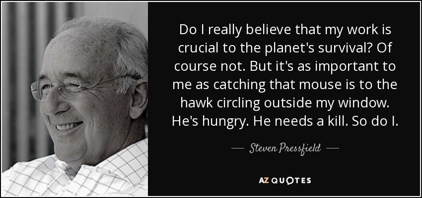 Do I really believe that my work is crucial to the planet's survival? Of course not. But it's as important to me as catching that mouse is to the hawk circling outside my window. He's hungry. He needs a kill. So do I. - Steven Pressfield