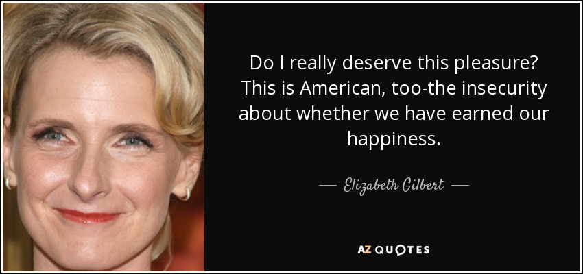Do I really deserve this pleasure? This is American, too-the insecurity about whether we have earned our happiness. - Elizabeth Gilbert