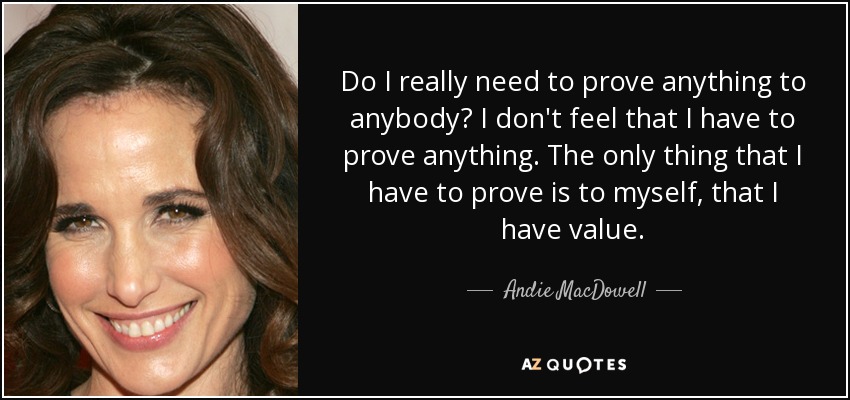 Do I really need to prove anything to anybody? I don't feel that I have to prove anything. The only thing that I have to prove is to myself, that I have value. - Andie MacDowell