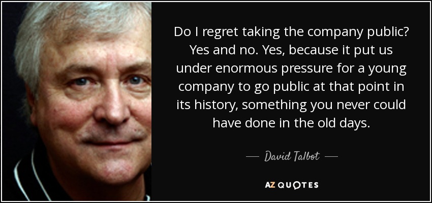 Do I regret taking the company public? Yes and no. Yes, because it put us under enormous pressure for a young company to go public at that point in its history, something you never could have done in the old days. - David Talbot
