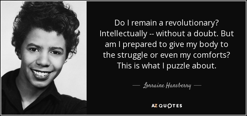 Do I remain a revolutionary? Intellectually -- without a doubt. But am I prepared to give my body to the struggle or even my comforts? This is what I puzzle about. - Lorraine Hansberry