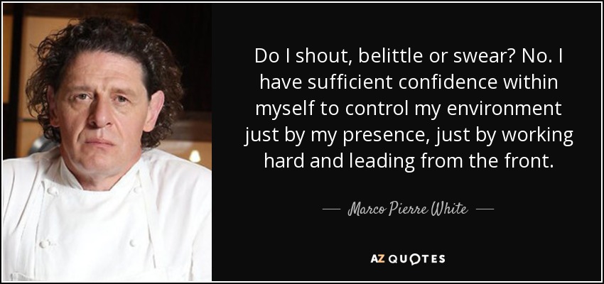 Do I shout, belittle or swear? No. I have sufficient confidence within myself to control my environment just by my presence, just by working hard and leading from the front. - Marco Pierre White