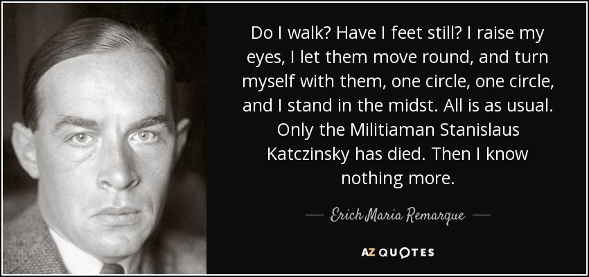 Do I walk? Have I feet still? I raise my eyes, I let them move round, and turn myself with them, one circle, one circle, and I stand in the midst. All is as usual. Only the Militiaman Stanislaus Katczinsky has died. Then I know nothing more. - Erich Maria Remarque