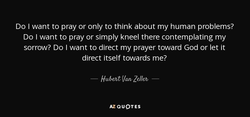 Do I want to pray or only to think about my human problems? Do I want to pray or simply kneel there contemplating my sorrow? Do I want to direct my prayer toward God or let it direct itself towards me? - Hubert Van Zeller