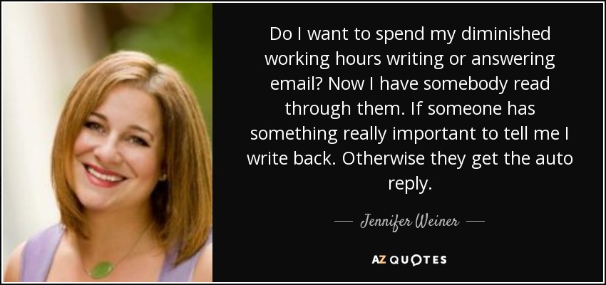 Do I want to spend my diminished working hours writing or answering email? Now I have somebody read through them. If someone has something really important to tell me I write back. Otherwise they get the auto reply. - Jennifer Weiner