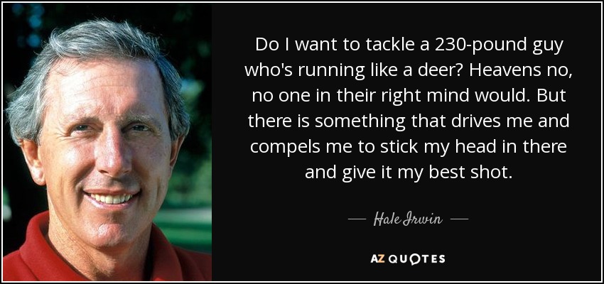 Do I want to tackle a 230-pound guy who's running like a deer? Heavens no, no one in their right mind would. But there is something that drives me and compels me to stick my head in there and give it my best shot. - Hale Irwin