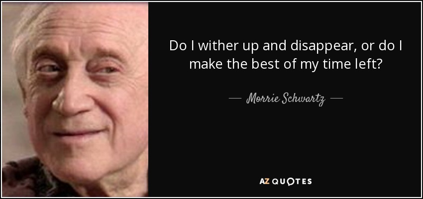 Do I wither up and disappear, or do I make the best of my time left? - Morrie Schwartz