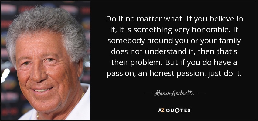 Do it no matter what. If you believe in it, it is something very honorable. If somebody around you or your family does not understand it, then that's their problem. But if you do have a passion, an honest passion, just do it. - Mario Andretti