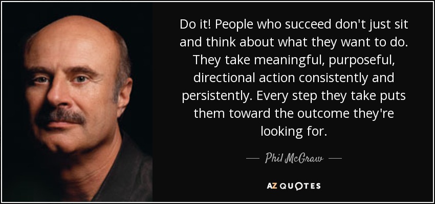 Do it! People who succeed don't just sit and think about what they want to do. They take meaningful, purposeful, directional action consistently and persistently. Every step they take puts them toward the outcome they're looking for. - Phil McGraw