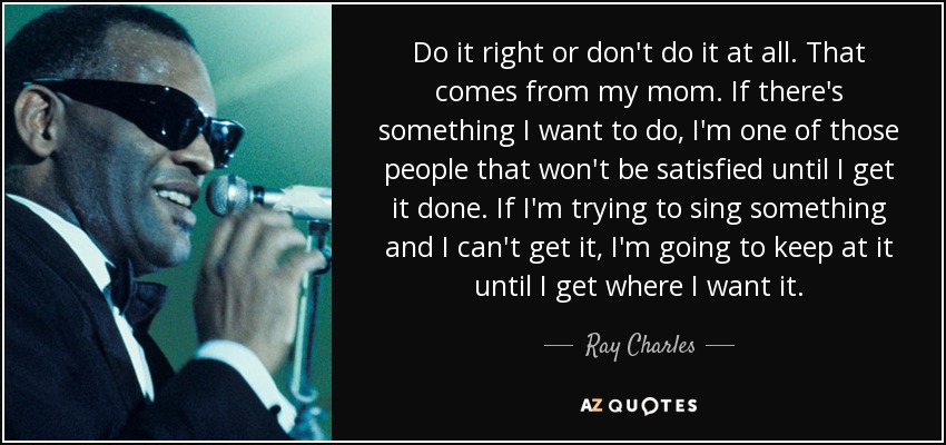Do it right or don't do it at all. That comes from my mom. If there's something I want to do, I'm one of those people that won't be satisfied until I get it done. If I'm trying to sing something and I can't get it, I'm going to keep at it until I get where I want it. - Ray Charles