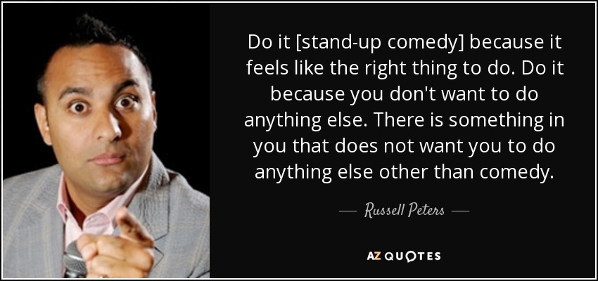 Do it [stand-up comedy] because it feels like the right thing to do. Do it because you don't want to do anything else. There is something in you that does not want you to do anything else other than comedy. - Russell Peters