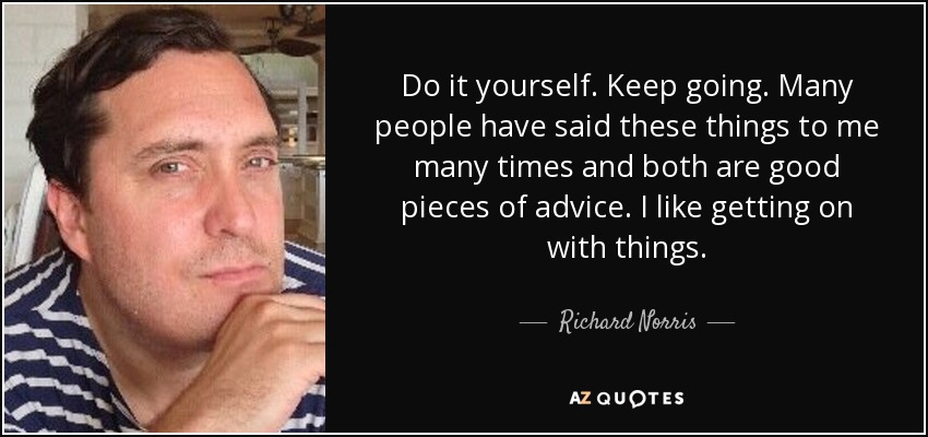 Do it yourself. Keep going. Many people have said these things to me many times and both are good pieces of advice. I like getting on with things. - Richard Norris
