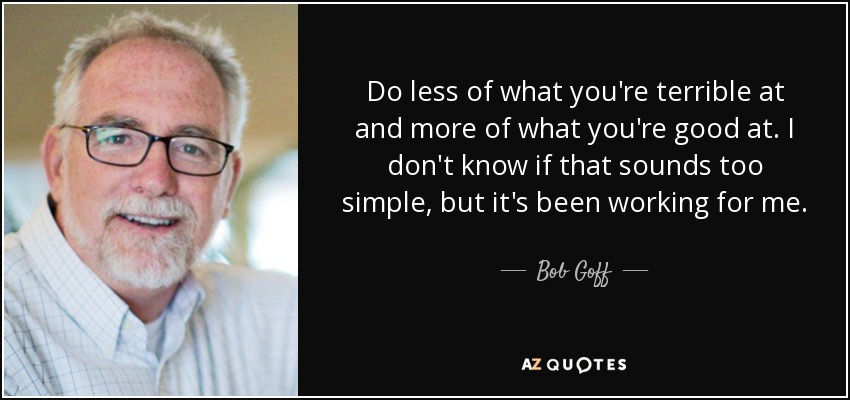 Do less of what you're terrible at and more of what you're good at. I don't know if that sounds too simple, but it's been working for me. - Bob Goff