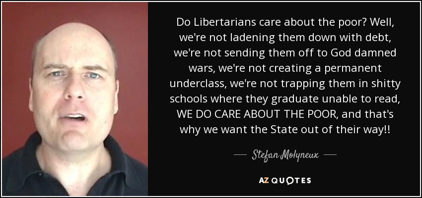 Do Libertarians care about the poor? Well, we're not ladening them down with debt, we're not sending them off to God damned wars, we're not creating a permanent underclass, we're not trapping them in shitty schools where they graduate unable to read, WE DO CARE ABOUT THE POOR, and that's why we want the State out of their way!! - Stefan Molyneux