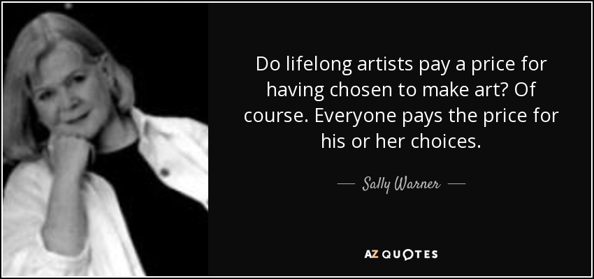 Do lifelong artists pay a price for having chosen to make art? Of course. Everyone pays the price for his or her choices. - Sally Warner
