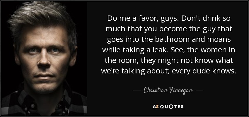 Do me a favor, guys. Don't drink so much that you become the guy that goes into the bathroom and moans while taking a leak. See, the women in the room, they might not know what we're talking about; every dude knows. - Christian Finnegan