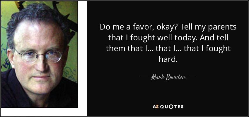 Do me a favor, okay? Tell my parents that I fought well today. And tell them that I... that I... that I fought hard. - Mark Bowden