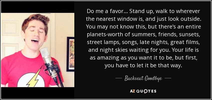 Do me a favor... Stand up, walk to wherever the nearest window is, and just look outside. You may not know this, but there's an entire planets-worth of summers, friends, sunsets, street lamps, songs, late nights, great films, and night skies waiting for you. Your life is as amazing as you want it to be, but first, you have to let it be that way. - Backseat Goodbye