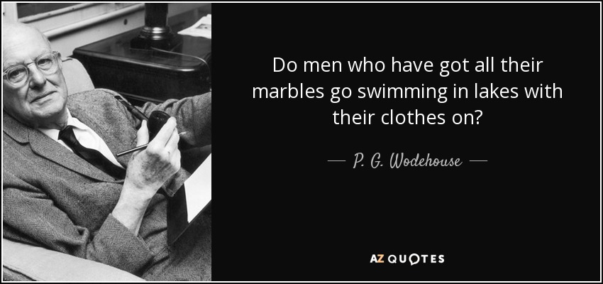 Do men who have got all their marbles go swimming in lakes with their clothes on? - P. G. Wodehouse